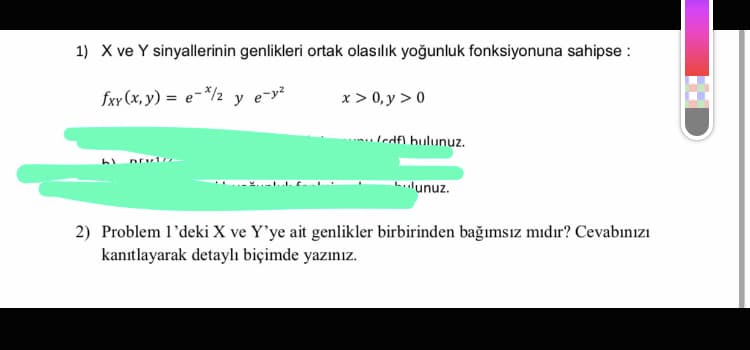 1) X ve Y sinyallerinin genlikleri ortak olasılık yoğunluk fonksiyonuna sahipse :
fxv (x, y) = e=*/½ y
e-y?
x > 0, y > 0
Iedfl bulunuz.
lunuz.
2) Problem l'deki X ve Y'ye ait genlikler birbirinden bağımsız mıdır? Cevabınızı
kanıtlayarak detaylı biçimde yazınız.
