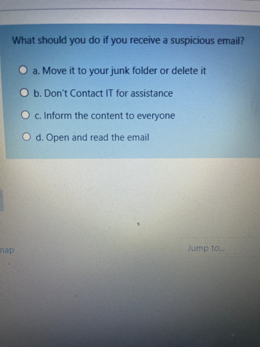 What should you do if you receive a suspicious email?
O a. Move it to your junk folder or delete it
b. Don't Contact IT for assistance
O c. Inform the content to everyone
O d. Open and read the email
nap
Jump to...
