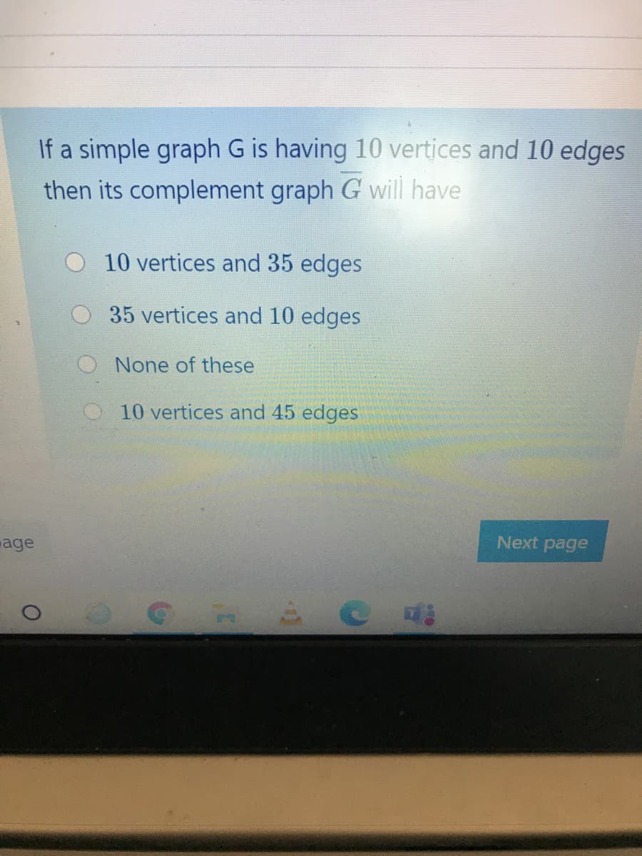 If a simple graph G is having 10 vertices and 10 edges
then its complement graph G will have
10 vertices and 35 edges
35 vertices and 10 edges
None of these
10 vertices and 45 edges
age
Next page
