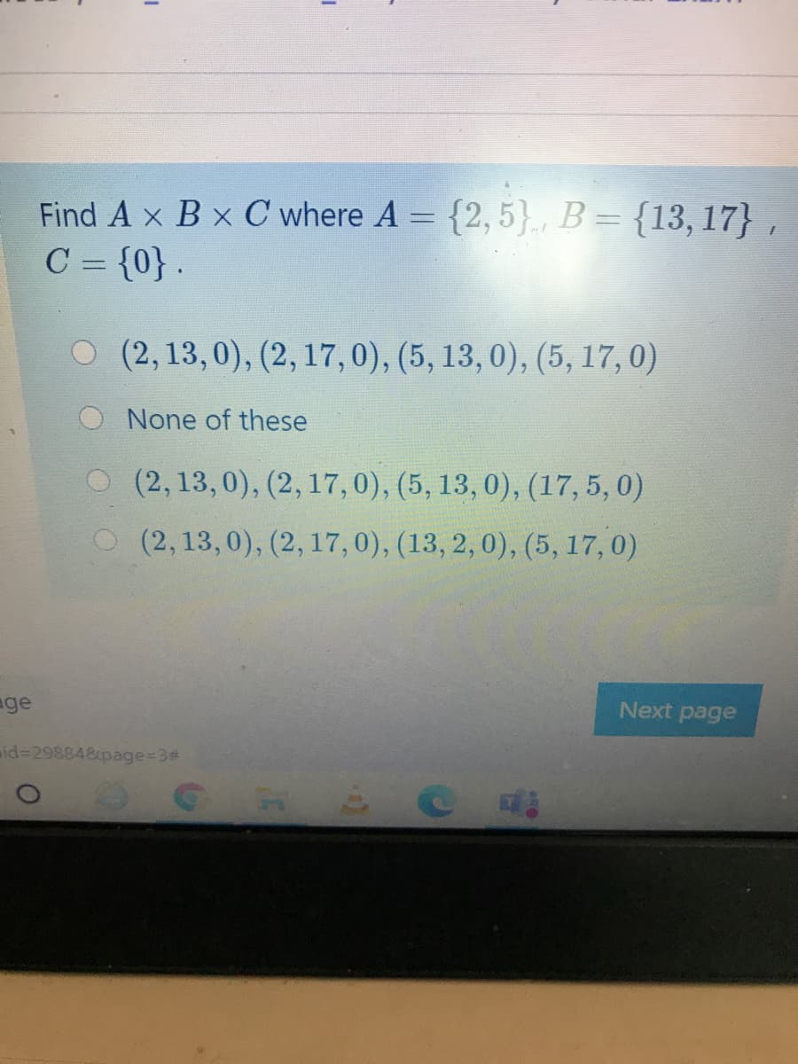 Find A x B x C where A = {2, 5}., B = {13, 17} ,
C = {0} .
O (2,13,0), (2, 17,0), (5, 13, 0), (5, 17,0)
None of these
O (2, 13,0), (2, 17,0), (5, 13, 0), (17,5, 0)
O (2, 13,0), (2, 17,0), (13, 2, 0), (5, 17,0)
age
Next page
id%3D298848page%=3#
