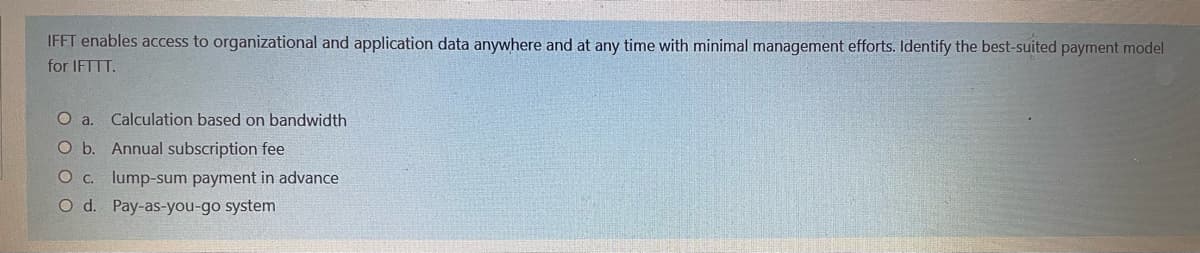 IFFT enables access to organizational and application data anywhere and at any time with minimal management efforts. Identify the best-suited payment model
for IFTTT.
O a.
Calculation based on bandwidth
O b. Annual subscription fee
C. lump-sum payment in advance
O d. Pay-as-you-go system
