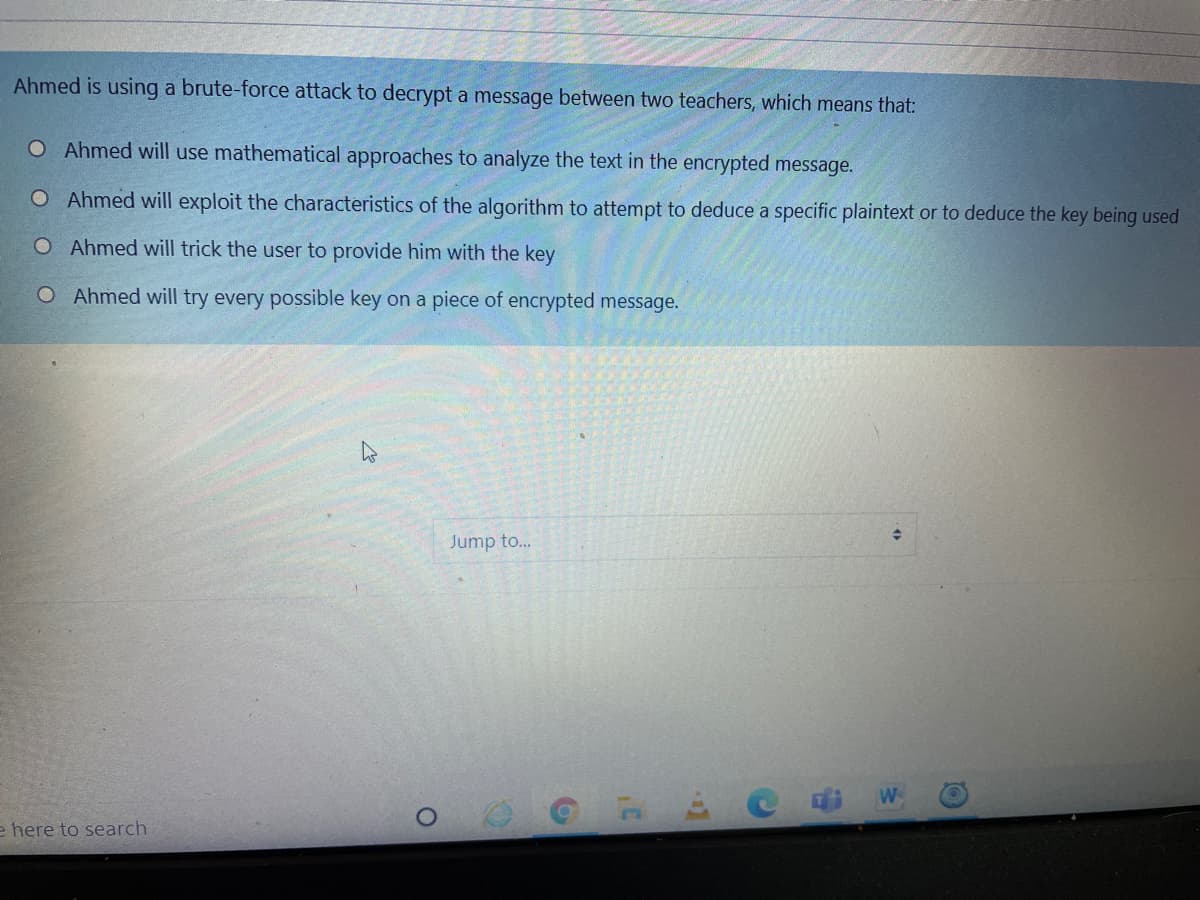 Ahmed is using a brute-force attack to decrypt a message between two teachers, which means that:
O Ahmed will use mathematical approaches to analyze the text in the encrypted message.
O Ahmed will exploit the characteristics of the algorithm to attempt to deduce a specific plaintext or to deduce the key being used
O Ahmed will trick the user to provide him with the key
O Ahmed will try every possible key on a piece of encrypted message.
Jump to...
W
e here to search

