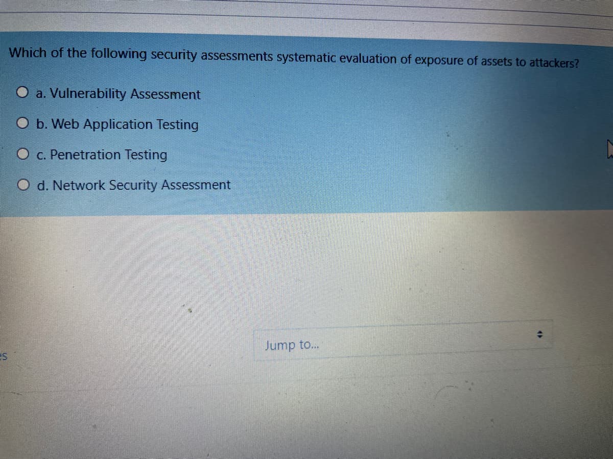 Which of the following security assessments systematic evaluation of exposure of assets to attackers?
O a. Vulnerability Assessment
b. Web Application Testing
O c. Penetration Testing
O d. Network Security Assessment
Jump to...
