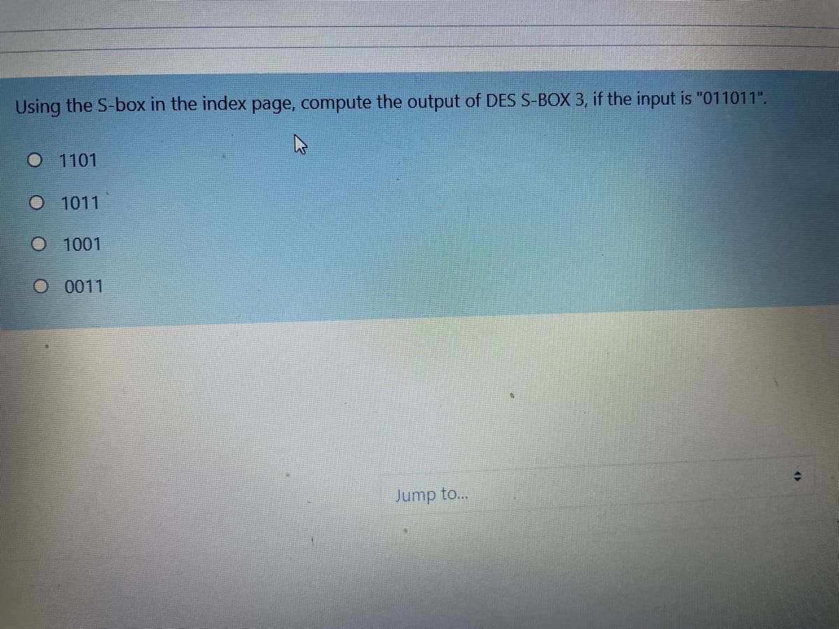 Using the S-box in the index page, compute the output of DES S-BOX 3, if the input is "011011".
O 1101
O 1011
1001
O 0011
Jump to...
