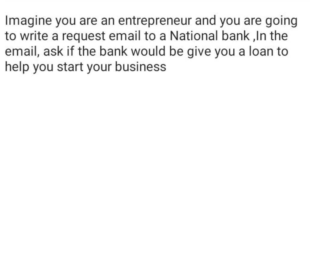 Imagine you are an entrepreneur and you are going
to write a request email to a National bank ,In the
email, ask if the bank would be give you a loan to
help you start your business
