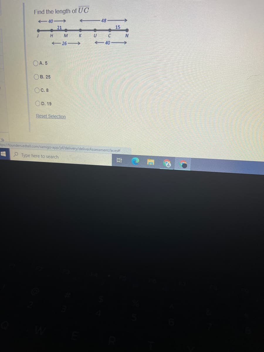 Find the length of UC
- 40-
48
21
15
H
M
K
26
40
OA. 5
Ов. 25
OC. 8
D. 19
Reset Selection
>>
tps://founders.edtell.com/samigo-app/jsf/delivery/deliverAssessment.faces#
O Type here to search

