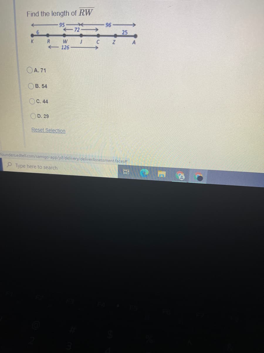 Find the length of RW
95
72 >
96
25
W
J C
A
126
OA. 71
В. 54
С. 44
D. 29
Reset Selection
founders.edtell.com/samigo-app/jsf/delivery/deliverAssessment.faces#
P Type here to search
