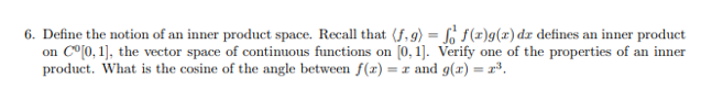 6. Define the notion of an inner product space. Recall that (f, 9) = So f(x)g() dr defines an inner product
on C°[0, 1], the vector space of continuous functions on [0, 1]. Verify one of the properties of an inner
product. What is the cosine of the angle between f(x) = r and g(x) = r³.
