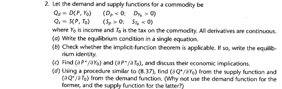 2. Let the demand and supply functions for a commodity be
Qd = D(P, Yo)
Q, = S(P, To)
where Yo is income and To is the tax on the commodity. All derivatives are continuous.
(a) Write the equilibrium condition in a single equation.
(Dp < 0;
Dr, > 0)
(Sp > 0; STo < 0)
(b) Check whether the implicit-function theorem is applicable. If so, write the equilib-
rium identity.
(c) Find (aP"/aYo) and (aP"/a To), and discuss their economic implications.
(d) Using a procedure similar to (8.37), tind (aQ*/aYo) from the supply function and
(aQ*/a To) from the demand function. (Why not use the demand function for the
former, and the supply function for the latter?)
