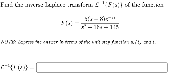 Find the inverse Laplace transform L-{F(s)} of the function
5(s – 8)e-88
F(s) =
s2 – 16s + 145
-
NOTE: Express the answer in terms of the unit step function ue(t) and t.
L-{F(s)} =
