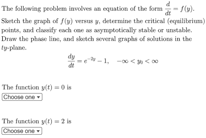 d
= f(y).
The following problem involves an equation of the form
dt
Sketch the graph of f(y) versus y, determine the critical (equilibrium)
points, and classify each one as asymptotically stable or unstable.
Draw the phase line, and sketch several graphs of solutions in the
ty-plane.
dy
dt
-2y – 1, -0 < yo < ∞
The function y(t) = 0 is
Choose one
The function y(t) = 2 is
Choose one ▼
