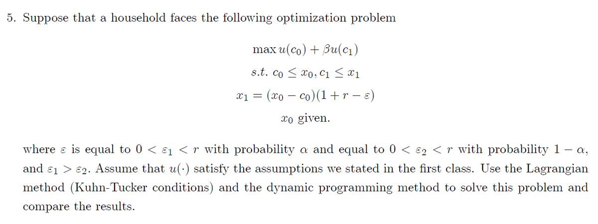 5. Suppose that a household faces the following optimization problem
max u(co) + 3u(cı)
s.t. co < xo, c1 < x1
x1 = (xo – co)(1+r – €)
xo given.
where e is equal to 0 < ɛ1 <r with probability a and equal to 0 < ɛ2 < r with probability 1 – a,
and ɛ1 > 82. Assume that u(:) satisfy the assumptions we stated in the first class. Use the Lagrangian
method (Kuhn-Tucker conditions) and the dynamic programming method to solve this problem and
compare the results.
