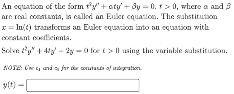 An equation of the form ty" + aty + By = 0, t > 0, where a and B
are real constants, is called an Euler equation. The substitution
x = In(t) transforms an Euler equation into an equation with
constant coefficients.
Solve t’y" + 4ty' + 2y
= 0 for t > 0 using the variable substitution.
NOTE: Use cz and cg for the constants of integration.
y(t :
