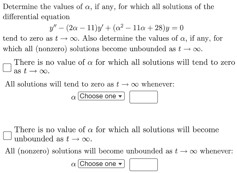 Determine the values of a, if any, for which all solutions of the
differential equation
y" – (2a – 11)y' + (a² – 11a + 28)y
tend to zero as t → 0. Also determine the values of a,
if any, for
which all (nonzero) solutions become unbounded as t
There is no value of a for which all solutions will tend to zero
as t → xo.
All solutions will tend to zero as t → o whenever:
o Choose one ▼
There is no value of a for which all solutions will become
unbounded as t → o.
All (nonzero) solutions will become unbounded as t → o whenever:
a Choose one
