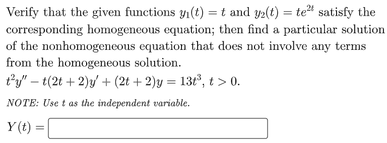 Verify that the given functions y(t) = t and y2(t) = tet satisfy the
corresponding homogeneous equation; then find a particular solution
of the nonhomogeneous equation that does not involve any terms
from the homogeneous solution.
t'y" – t(2t + 2)y' + (2t + 2)y = 13t, t > 0.
-
NOTE: Use t as the independent variable.
Y (t) =
