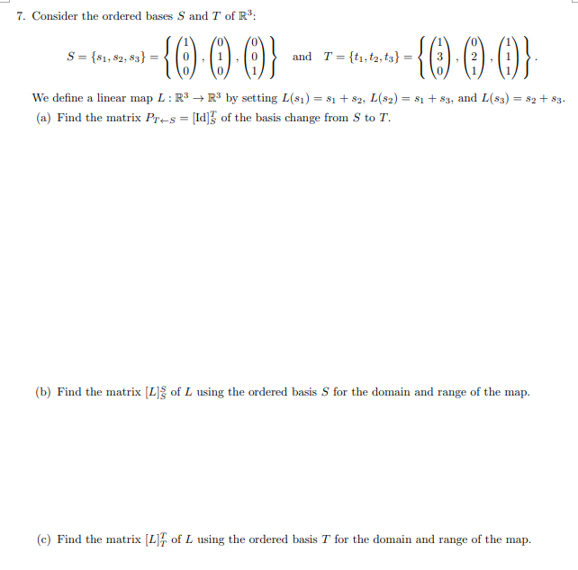 7. Consider the ordered bases S and T of R:
()}
S = {81, 82, $3}
and T = {t1, t2, t3} =
We define a linear map L: R3 → R3 by setting L(s1) = $1 + 82, L(s2) = 81 + 83, and L(s3) = s2+ $3.
(a) Find the matrix Pr-s = [Id]} of the basis change from S to T.
(b) Find the matrix [L]g of L using the ordered basis S for the domain and range of the map.
(c) Find the matrix [L] of L using the ordered basis T for the domain and
range
of the
map.
