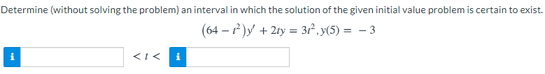 **Determine an Interval for the Existence of the Initial Value Problem Solution**

**Problem Statement:**

Determine (without solving the problem) an interval in which the solution of the given initial value problem is certain to exist:

\[ (64 - t^2)y' + 2ty = 3t^2, \quad y(5) = -3 \]

**Interval Determination:**

\[ \text{For} \quad a \quad < \quad t \quad < \quad b \]

---

**Explanation:**

The image shows a differential equation with an initial condition. The objective is to find the interval within which the solution to this initial value problem is guaranteed to exist. The given differential equation is:

\[ (64 - t^2) y' + 2ty = 3t^2 \]

with the initial condition:

\[ y(5) = -3 \]

Two empty text boxes with blue information icons on either side are present below the problem statement, indicating that the values for \(a\) and \(b\) (the bounds of the interval) are to be determined and inputted. These values define the interval \((a, b)\) in which the solution to the initial value problem exists.