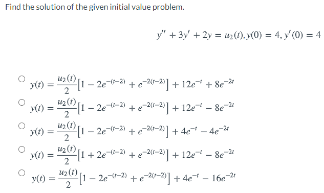 Find the solution of the given initial value problem.
y" + 3y' + 2y = u2(t), y(0) = 4, y' (0) = 4
u2 (t)
y(t)
[1 – 2e--2) + e-2(1-2)] + 12e + 8e-2
2
U2 (t)
y(t):
- 2e-(-2) + e-2(1–2)] + 12e- – 8e-2
y(t):
u2 (t)
[1 – 2e-(-2) + e-2(1–2)] + 4e- – 4e-2!
u2 (t)
y(t) = "[1 + 2e-(-2) + e-2(-2)] + 12e¬ – 8e-24
2
u2(t)
y(t) = "2 1 – 2e¬(-2) + e-2(-2)| + 4e - 16e-21
+e 20-2)] + 4e
2
