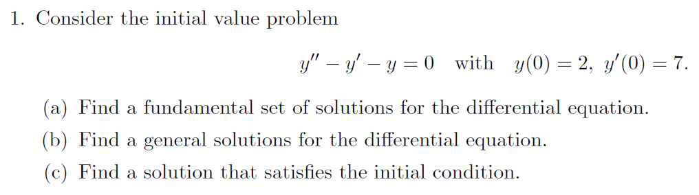 1. Consider the initial value problem
y" – y' – y = 0 with y(0) = 2, y'(0) = 7.
(a) Find a fundamental set of solutions for the differential equation.
(b) Find a general solutions for the differential equation.
(c) Find a solution that satisfies the initial condition.
