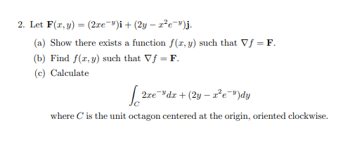 2. Let F(r, y) = (2re ")i+ (2y – 2²e")j.
(a) Show there exists a function f(r, y) such that Vf = F.
(b) Find f(x, y) such that Vf = F.
(c) Calculate
2xedr + (2y – re-")dy
where C is the unit octagon centered at the origin, oriented clockwise.
