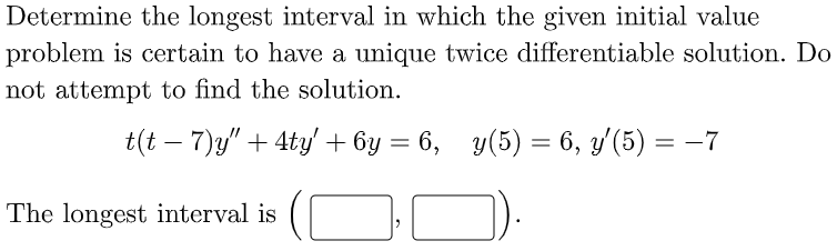 Determine the longest interval in which the given initial value
problem is certain to have a umique twice differentiable solution. Do
not attempt to find the solution.
t(t – 7)y" + 4ty' + 6y = 6, y(5) = 6, y'(5) = -7
The longest interval is
