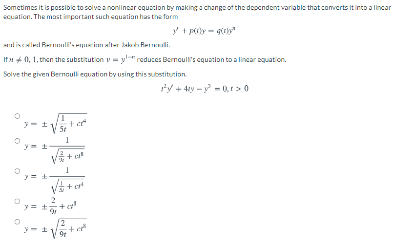 ### Bernoulli's Equation

Sometimes it is possible to solve a nonlinear equation by making a change of the dependent variable that converts it into a linear equation. The most important such equation has the form:

\[ y' + p(t)y = q(t)y^n \]

and is called Bernoulli's equation after Jakob Bernoulli.

If \( n \neq 0, 1 \), then the substitution \( v = y^{1-n} \) reduces Bernoulli's equation to a linear equation. 

Solve the given Bernoulli equation by using this substitution.

\[ t^2 y' + 4ty - y^3 = 0, \, t > 0 \]

### Multiple Choice Solutions:

1. \( y = \pm \sqrt{\frac{1}{5t} + ct^4} \)
2. \( y = \pm \frac{1}{\sqrt{2+ct^8}} \)
3. \( y = \pm \sqrt{\frac{1}{5t} + ct^4} \)
4. \( y = \pm \frac{2}{9t + ct^8} \)
5. \( y = \pm \sqrt{\frac{2}{9t + ct^8}} \)