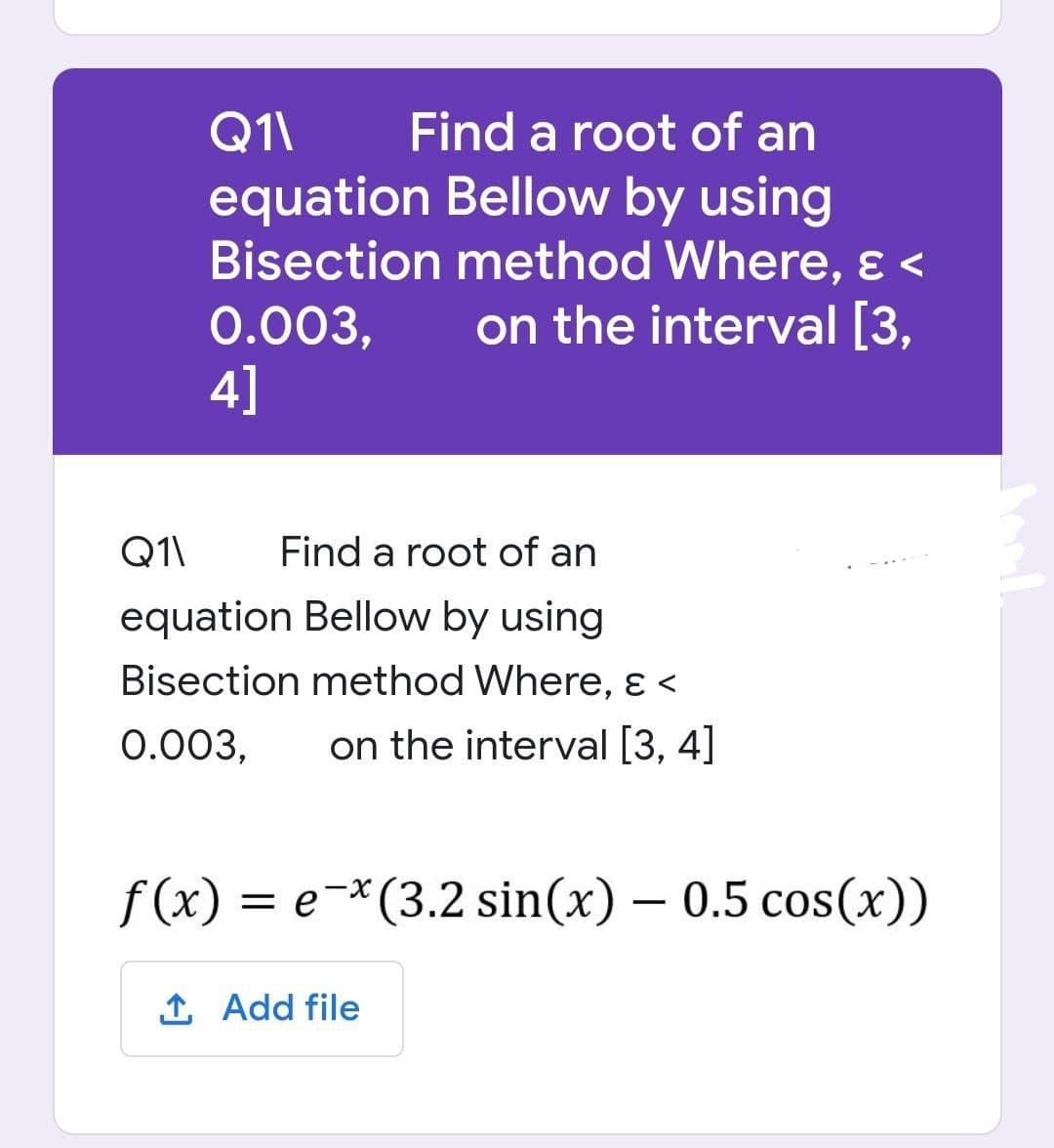 Q1\
Find a root of an
equation Bellow by using
Bisection method Where, & <
0.003,
on the interval [3,
4]
Q1\
Find a root of an
equation Bellow by using
Bisection method Where, & <
0.003, on the interval [3, 4]
f(x) = e-x (3.2 sin(x) - 0.5 cos(x))
↑ Add file