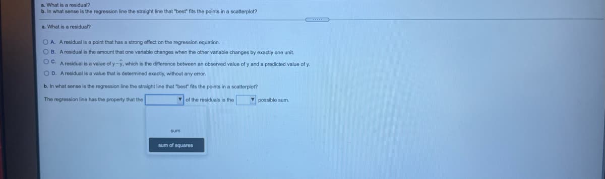 a. What is a residual?
b. In what sense is the regression line the straight line that "best" fits the points in a scatterplot?
a. What is a residual?
O A. A residual is a point that has a strong effect on the regression equation.
O B. Aresidual is the amount that one variable changes when the other variable changes by exactly one unit.
O C. A residual is a value of y -y, which is the difference between an observed value of y and a predicted value of y.
O D. A residual is a value that is determined exactly, without any error.
b. In what sense is the regression line the straight line that "best" fits the points in a scatterplot?
The regression line has the property that the
Vof the residuals is the
V possible sum.
sum
sum of squares
