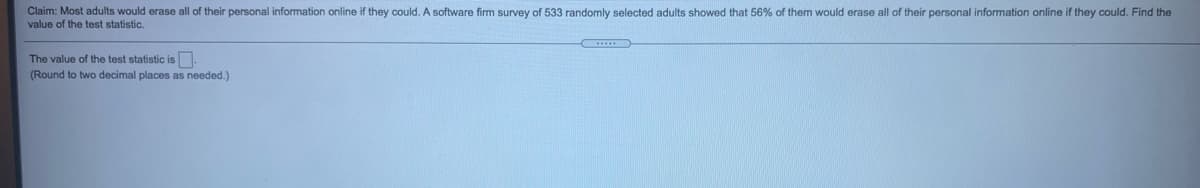 Claim: Most adults would erase all of their personal information online if they could. A software firm survey of 533 randomly selected adults showed that 56%
them would erase all of their personal information online if they could. Find the
value of the test statistic.
The value of the test statistic is.
(Round to two decimal places as needed.)
