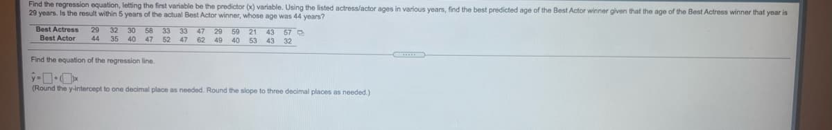 Find the regression equation, letting the first variable be the predictor (x) variable. Using the listed actress/actor ages in various years, find the best predicted age of the Best Actor winner given that the age of the Best Actress winner that year is
29 years. Is the result within 5 years of the actual Best Actor winner, whose age was 44 years?
Best Actress
Best Actor
29
32
30
58
40 47
33
47
33
47 62
29
43 57 O
59
21
40
44
35
52
49
53
43
32
Find the equation of the regression line.
(Round the y-intercept to one decimal place as needed. Round the slope to three decimal places as needed.)
