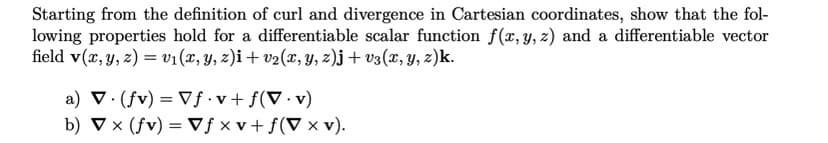 Starting from the definition of curl and divergence in Cartesian coordinates, show that the fol-
lowing properties hold for a differentiable scalar function f(x, y, z) and a differentiable vector
field v(x, y, z) = v₁(x, y, z)i + v₂(x, y, z)j + v3(x, y, z)k.
a) V. (fv) = Vf.v + f(V.v)
b) ▼x (fv) =Vfxv + f(V x V).