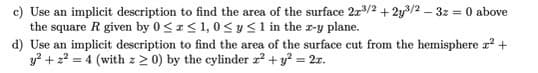 c) Use an implicit description to find the area of the surface 2x³/2+2y³/2 - 3z = 0 above
the square R given by 0≤x≤ 1,0 ≤ y ≤ 1 in the z-y plane.
d) Use an implicit description to find the area of the surface cut from the hemisphere x² +
y² + z² = 4 (with z 20) by the cylinder z² + y² = 2x.