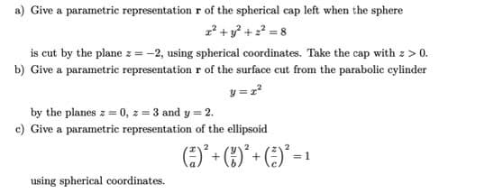 a) Give a parametric representation r of the spherical cap left when the sphere
x² + y² +2²=8
is cut by the plane z = -2, using spherical coordinates. Take the cap with z > 0.
b) Give a parametric representation r of the surface cut from the parabolic cylinder
y = z²
by the planes z = 0, z = 3 and y =
c) Give a parametric representation of the ellipsoid
using spherical coordinates.
2
2
( ² ) ² + ( 1 )² + ( ² ) ² = ¹
1