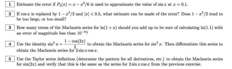 ### Mathematical Exercises on Series Approximations

#### Problem 1
**Estimate the error if \( P_3(x) = x - x^3/6 \) is used to approximate the value of \( \sin x \) at \( x = 0.1 \).**

#### Problem 2
**If \( \cos x \) is replaced by \( 1 - x^2/2 \) and \( |x| < 0.5 \), what estimate can be made of the error? Does \( 1 - x^2/2 \) tend to be too large, or too small?**

#### Problem 3
**How many terms of the Maclaurin series for \( \ln(1+x) \) should you add up to be sure of calculating \( \ln(1.1) \) with an error of magnitude less than \( 10^{-8} \)?**

#### Problem 4
**Use the identity \( \sin^2 x = \frac{1 - \cos(2x)}{2} \) to obtain the Maclaurin series for \( \sin^2 x \). Then differentiate this series to obtain the Maclaurin series for \( 2 \sin x \cos x \).**

#### Problem 5
**Use the Taylor series definition (determine the pattern for all derivatives, etc.) to obtain the Maclaurin series for \( \sin(2x) \) and verify that this is the same as the series for \( 2 \sin x \cos x \) from the previous exercise.**

### Graphs and Diagrams

There are no graphs or diagrams included in this transcription. The problems focus on the application and understanding of series approximations in different mathematical contexts.