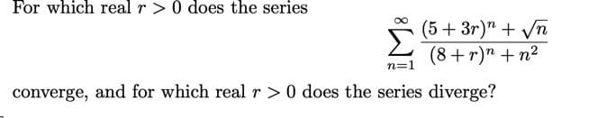 ### Problem Statement

For which real \( r > 0 \) does the series 

\[
\sum_{n=1}^{\infty} \frac{(5 + 3r)^n + \sqrt{n}}{(8 + r)^n + n^2}
\]

converge, and for which real \( r > 0 \) does the series diverge?

---

### Explanation
This problem involves determining the values of \( r \) for which the given infinite series converges or diverges. The series in question is:

\[
\sum_{n=1}^{\infty} \frac{(5 + 3r)^n + \sqrt{n}}{(8 + r)^n + n^2}
\]

We need to analyze the behavior of the terms as \( n \) approaches infinity, which will depend on the relative growth rates of \((5 + 3r)^n\) and \((8 + r)^n\).

### Analysis

1. **Numerator**: \((5 + 3r)^n + \sqrt{n}\)
   - For large \( n \), the term \((5 + 3r)^n\) tends to dominate over \(\sqrt{n}\) if \((5 + 3r)^n\) grows exponentially, much faster than any polynomial term like \(\sqrt{n}\).

2. **Denominator**: \((8 + r)^n + n^2\)
   - Similarly, \((8 + r)^n\) tends to dominate over \(n^2\) for large \( n \).

### Dominant Term Comparison

For large \( n \), compare the dominant exponential terms:

\[
\frac{(5 + 3r)^n}{(8 + r)^n}
\]

- If \((5 + 3r) < (8 + r)\), the base of the exponential term in the numerator is smaller than that in the denominator, causing the ratio to tend to zero as \( n \) increases. Hence, the series converges.
- If \((5 + 3r) \ge (8 + r)\), the ratio does not tend to zero, which leads to divergence.

### Conclusion

The series converges for \( 5 + 3r < 8 + r \), simplifying to:

\[
2r <