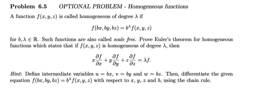 Problem 6.5 OPTIONAL PROBLEM - Homogeneous functions
A function f(x, y, z) is called homogeneous of degree > if
f(bx, by, bz) = b^f(x, y, z)
for b, A E R. Such functions are also called scale free. Prove Euler's theorem for homogeneous
functions which states that if f(x, y, z) is homogeneous of degree X, then
af af af
x +y +z =
əx dy
Əz
Xf.
Hint: Define intermediate variables u = bx, v= by and w bz. Then, differentiate the given
equation f(bx, by, bz) = bf(x, y, z) with respect to x, y, z and b, using the chain rule.