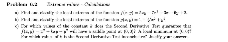 Problem 6.2 Extreme values - Calculations
a) Find and classify the local extrema of the function f(x, y) = 5xy - 7x² + 3x − 6y + 2.
b) Find and classify the local extrema of the function g(x, y) = 1- x² + y².
c) For which values of the constant k does the Second Derivative Test guarantee that
f(x,y) = x² + kxy + y² will have a saddle point at (0, 0)? A local minimum at (0, 0)?
For which values of k is the Second Derivative Test inconclusive? Justify your answers.