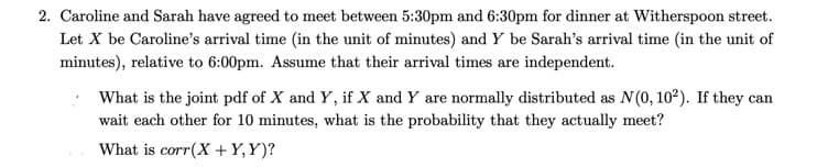 2. Caroline and Sarah have agreed to meet between 5:30pm and 6:30pm for dinner at Witherspoon street.
Let X be Caroline's arrival time (in the unit of minutes) and Y be Sarah's arrival time (in the unit of
minutes), relative to 6:00pm. Assume that their arrival times are independent.
What is the joint pdf of X and Y, if X and Y are normally distributed as N(0, 10²). If they can
wait each other for 10 minutes, what is the probability that they actually meet?
What is corr(X + Y,Y)?