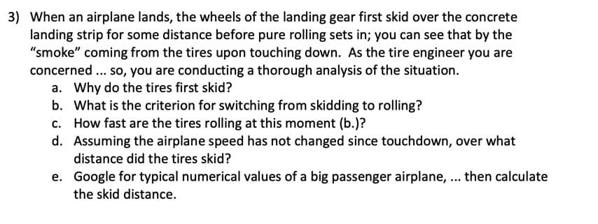 3) When an airplane lands, the wheels of the landing gear first skid over the concrete
landing strip for some distance before pure rolling sets in; you can see that by the
"smoke" coming from the tires upon touching down. As the tire engineer you are
concerned... so, you are conducting a thorough analysis of the situation.
a. Why do the tires first skid?
b. What is the criterion for switching from skidding to rolling?
c. How fast are the tires rolling at this moment (b.)?
d. Assuming the airplane speed has not changed since touchdown, over what
distance did the tires skid?
e. Google for typical numerical values of a big passenger airplane, ... then calculate
the skid distance.