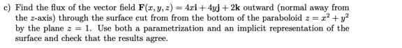 c) Find the flux of the vector field F(x, y, z) = 4xi + 4yj + 2k outward (normal away from
dz= x² + y²
the z-axis) through the surface cut from from the bottom of the paraboloid z =
by the plane z = 1. Use both a parametrization and an implicit representation of the
surface and check that the results agree.