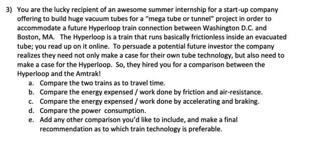 3) You are the lucky recipient of an awesome summer internship for a start-up company
offering to build huge vacuum tubes for a "mega tube or tunnel" project in order to
accommodate a future Hyperloop train connection between Washington D.C. and
Boston, MA. The Hyperloop is a train that runs basically frictionless inside an evacuated
tube; you read up on it online. To persuade a potential future investor the company
realizes they need not only make a case for their own tube technology, but also need to
make a case for the Hyperloop. So, they hired you for a comparison between the
Hyperloop and the Amtrak!
a. Compare the two trains as to travel time.
b. Compare the energy expensed / work done by friction and air-resistance.
c. Compare the energy expensed / work done by accelerating and braking.
d. Compare the power consumption.
e. Add any other comparison you'd like to include, and make a final
recommendation as to which train technology is preferable.