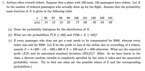 1. Airlines often oversell tickets. Suppose that a plane with 100 seats, 104 passengers have tickets. Let \( X \) be the number of ticketed passengers who actually show up for the flight. Assume that the probability mass function of \( X \) is given in the following table:

\[
\begin{array}{c|cccccccccccc}
x & 96 & 97 & 98 & 99 & 100 & 101 & 102 & 103 & 104 \\
\hline
p(x) & .15 & .12 & .14 & .25 & .17 & .06 & .05 & .04 & .02 \\
\end{array}
\]

(a) Draw the probability histogram for the distribution of \( X \).

(b) What are the probabilities \( P(X \leq 100) \) and \( P(98 < X \leq 102) \)?

(c) If every passenger who does not get a seat needs to be compensated for $300, whereas every ticket was sold for $200. Let \( Z \) be the profit or loss of the airline due to overselling of 4 tickets, namely \( Z = 4 \times 200 - (X - 100) \times 300 \) if \( X > 100 \) and \( Z = 800 \) otherwise. What are the expected profit (\( E(Z) \)) and its associated standard deviation (\( SD(Z) \))? (Hint: As we have learnt in the class, a discrete random variable is completely specified by the value it takes and the associated probability vector. Try to find out what are the possible values of \( Z \) and the corresponding probabilities.)