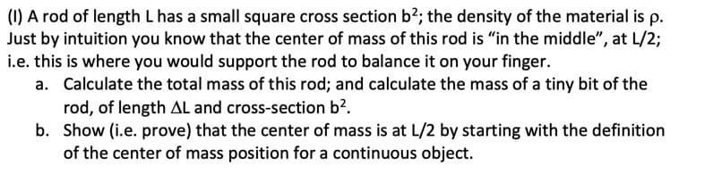 (1) A rod of length L has a small square cross section b²; the density of the material is p.
Just by intuition you know that the center of mass of this rod is "in the middle", at L/2;
i.e. this is where you would support the rod to balance it on your finger.
a. Calculate the total mass of this rod; and calculate the mass of a tiny bit of the
rod, of length AL and cross-section b².
b. Show (i.e. prove) that the center of mass is at L/2 by starting with the definition
of the center of mass position for a continuous object.