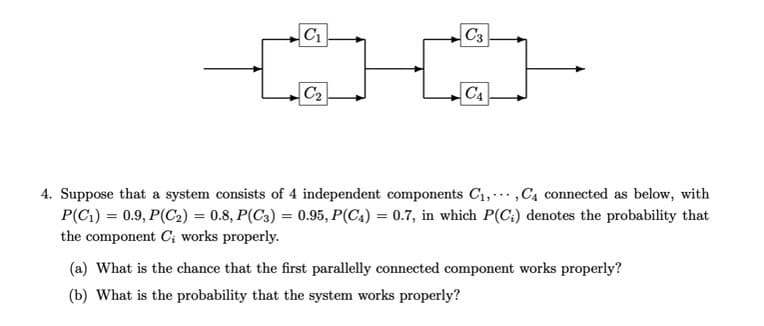 C₁
C₂
C3
C₁
4. Suppose that a system consists of 4 independent components C₁, C₁ connected as below, with
P(C₁) = 0.9, P(C₂) = 0.8, P(C3) = 0.95, P(C4) = 0.7, in which P(C;) denotes the probability that
the component C; works properly.
(a) What is the chance that the first parallelly connected component works properly?
(b) What is the probability that the system works properly?