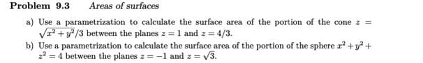 Problem 9.3 Areas of surfaces
a) Use a parametrization to calculate the surface area of the portion of the cone z =
√² + y2/3 between the planes z = 1 and z =
z = 4/3.
b) Use a parametrization to calculate the surface area of the portion of the sphere x² + y² +
2² = 4 between the planes z = -1 and z = √3.