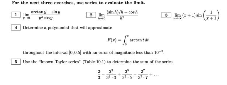 ### Exercise Instructions for Calculus Series and Limits

**For the next three exercises, use series to evaluate the limit.**

1. \[
\lim_{y \to 0} \frac{\arctan y - \sin y}{y^3 \cos y}
\]

2. \[
\lim_{h \to 0} \frac{(\sin h)/h - \cos h}{h^2}
\]

3. \[
\lim_{x \to \infty} (x + 1) \sin \left( \frac{1}{x + 1} \right)
\]

**Problem 4: Polynomial Approximation**

Determine a polynomial that will approximate

\[
F(x) = \int_0^x \arctan t \, dt
\]

throughout the interval \([0, 0.5]\) with an error of magnitude less than \(10^{-3}\).

**Problem 5: Sum of Series Using Known Taylor Series**

Use the “known Taylor series” (Table 10.1) to determine the sum of the series:

\[
\frac{2}{3} + \frac{2^3}{3^3 \cdot 3} + \frac{2^5}{3^5 \cdot 5} - \frac{2^7}{3^7 \cdot 7} + \cdots
\]

### Explanation of Steps and Methods

For the limits in exercises 1 through 3, you will need to apply series expansions for functions such as sine, cosine, and arctan. Use the series expansion to simplify expressions and evaluate the limit as the variable approaches the given value.

For the polynomial approximation in exercise 4, you will likely use a Taylor Series expansion for the function within the given interval. Ensure that the error of your approximation is within \(10^{-3}\).

Lastly, for exercise 5, refer to the provided table of known Taylor series expansions to determine the sum of the given infinite series. The series terms involve powers of 2 and 3 with alternating signs, and you will use the pattern in the Taylor expansion to derive the sum.

By carefully following these steps and understanding the required series expansions, you can solve each exercise accurately.