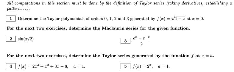 ### Taylor and Maclaurin Series Exercises

**Instructions:** All computations in this section must be done by the definition of Taylor series (taking derivatives, establishing a pattern…).

#### 1. Determine the Taylor polynomials of orders 0, 1, 2, and 3 generated by \( f(x) = \sqrt{1-x} \) at \( x = 0 \).

### Maclaurin Series Exercises
For the next two exercises, determine the Maclaurin series for the given function.

#### 2. \( \sin(x/2) \)

#### 3. \( \frac{e^x - e^{-x}}{2} \)

### Taylor Series Exercises
For the next two exercises, determine the Taylor series generated by the function \( f \) at \( x = a \).

#### 4. \( f(x) = 2x^3 + x^2 + 3x - 8 \), \( a = 1 \).

#### 5. \( f(x) = 2^x \), \( a = 1 \).