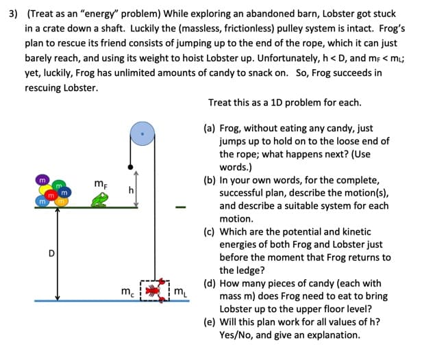 3) (Treat as an "energy" problem) While exploring an abandoned barn, Lobster got stuck
in a crate down a shaft. Luckily the (massless, frictionless) pulley system is intact. Frog's
plan to rescue its friend consists of jumping up to the end of the rope, which it can just
barely reach, and using its weight to hoist Lobster up. Unfortunately, h<D, and mF < mi;
yet, luckily, Frog has unlimited amounts of candy to snack on. So, Frog succeeds in
rescuing Lobster.
m
m
O
m
mF
h
3
mc
-
m₁
Treat this as a 1D problem for each.
(a) Frog, without eating any candy, just
jumps up to hold on to the loose end of
the rope; what happens next? (Use
words.)
(b) In your own words, for the complete,
successful plan, describe the motion(s),
and describe a suitable system for each
motion.
(c) Which are the potential and kinetic
energies of both Frog and Lobster just
before the moment that Frog returns to
the ledge?
(d) How many pieces of candy (each with
mass m) does Frog need to eat to bring
Lobster up to the upper floor level?
(e) Will this plan work for all values of h?
Yes/No, and give an explanation.