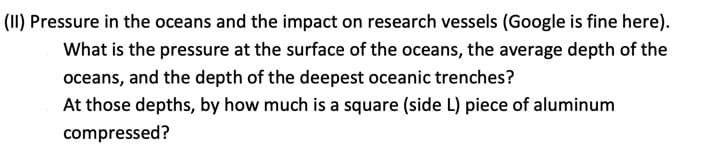 (II) Pressure in the oceans and the impact on research vessels (Google is fine here).
What is the pressure at the surface of the oceans, the average depth of the
oceans, and the depth of the deepest oceanic trenches?
At those depths, by how much is a square (side L) piece of aluminum
compressed?