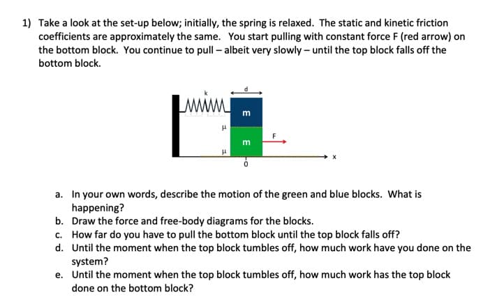 1) Take a look at the set-up below; initially, the spring is relaxed. The static and kinetic friction
coefficients are approximately the same. You start pulling with constant force F (red arrow) on
the bottom block. You continue to pull-albeit very slowly- until the top block falls off the
bottom block.
M
μ
μ
m
m
F
a. In your own words, describe the motion of the green and blue blocks. What is
happening?
b. Draw the force and free-body diagrams for the blocks.
c. How far do you have to pull the bottom block until the top block falls off?
d. Until the moment when the top block tumbles off, how much work have you done on the
system?
e. Until the moment when the top block tumbles off, how much work has the top block
done on the bottom block?